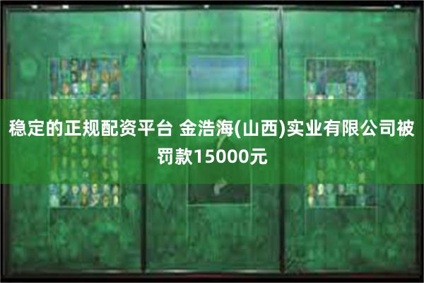 稳定的正规配资平台 金浩海(山西)实业有限公司被罚款15000元