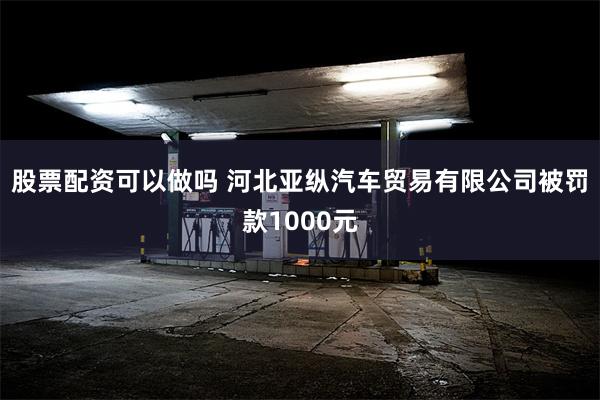 股票配资可以做吗 河北亚纵汽车贸易有限公司被罚款1000元