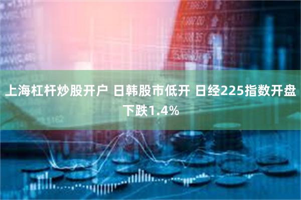 上海杠杆炒股开户 日韩股市低开 日经225指数开盘下跌1.4%