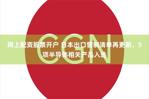 网上配资股票开户 日本出口管制清单再更新，5项半导体相关产品入选