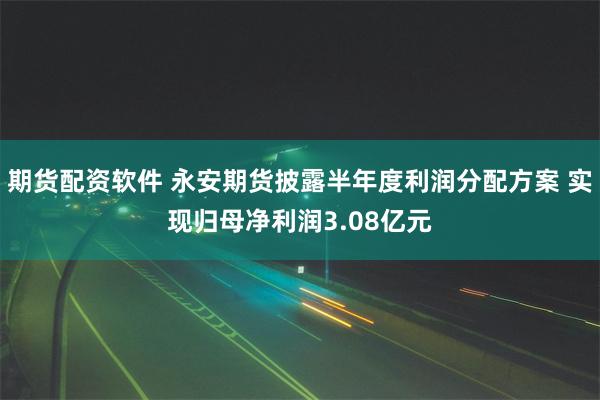 期货配资软件 永安期货披露半年度利润分配方案 实现归母净利润3.08亿元