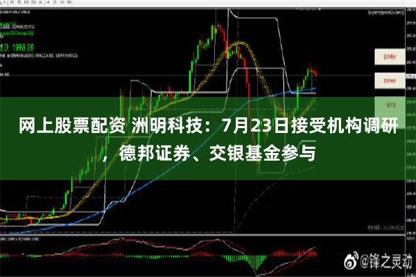 网上股票配资 洲明科技：7月23日接受机构调研，德邦证券、交银基金参与