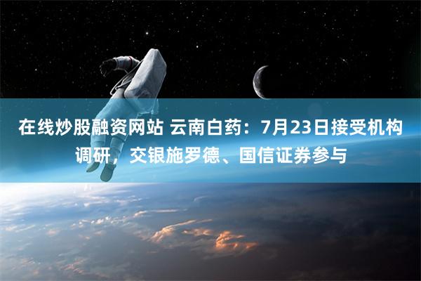 在线炒股融资网站 云南白药：7月23日接受机构调研，交银施罗德、国信证券参与