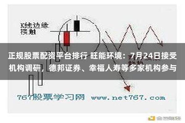 正规股票配资平台排行 旺能环境：7月24日接受机构调研，德邦证券、幸福人寿等多家机构参与