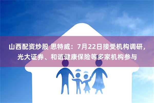 山西配资炒股 思特威：7月22日接受机构调研，光大证券、和谐健康保险等多家机构参与