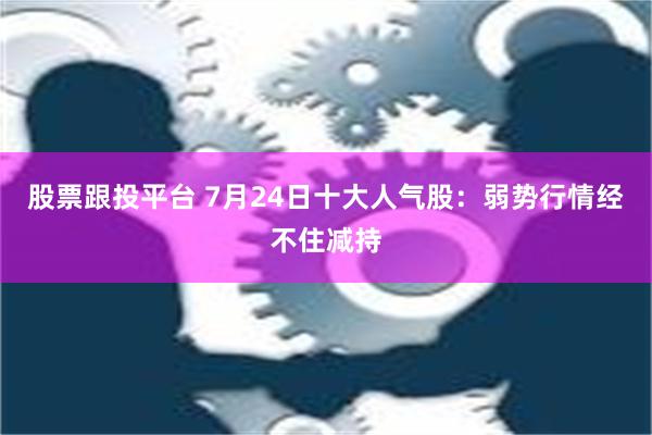 股票跟投平台 7月24日十大人气股：弱势行情经不住减持