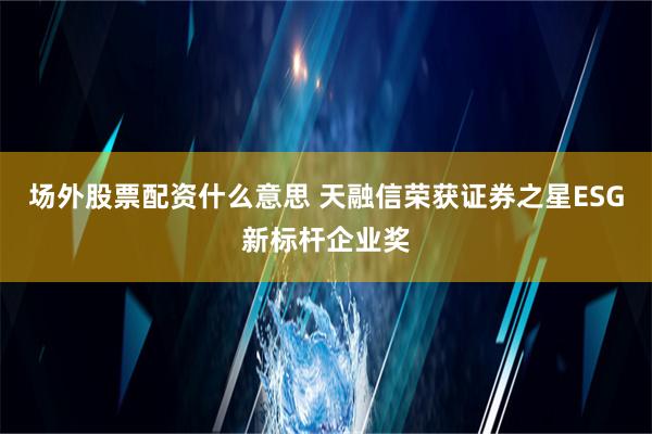 场外股票配资什么意思 天融信荣获证券之星ESG新标杆企业奖