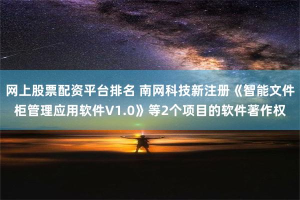 网上股票配资平台排名 南网科技新注册《智能文件柜管理应用软件V1.0》等2个项目的软件著作权