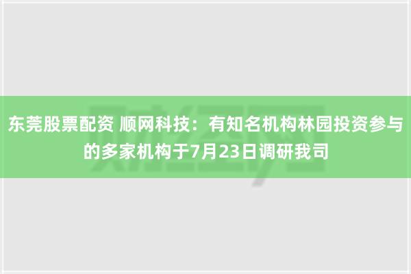 东莞股票配资 顺网科技：有知名机构林园投资参与的多家机构于7月23日调研我司