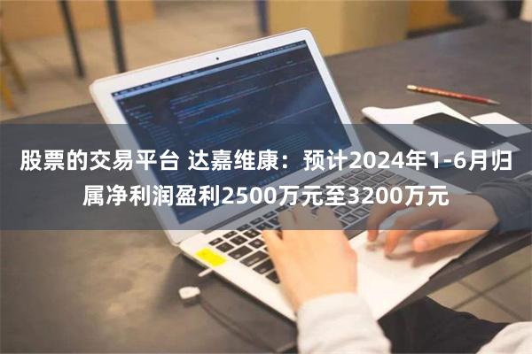 股票的交易平台 达嘉维康：预计2024年1-6月归属净利润盈利2500万元至3200万元