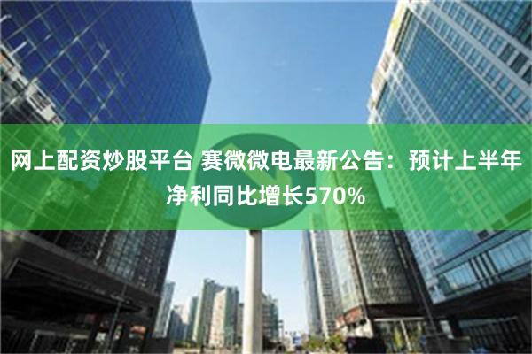 网上配资炒股平台 赛微微电最新公告：预计上半年净利同比增长570%