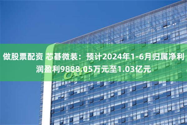 做股票配资 芯碁微装：预计2024年1-6月归属净利润盈利9888.05万元至1.03亿元