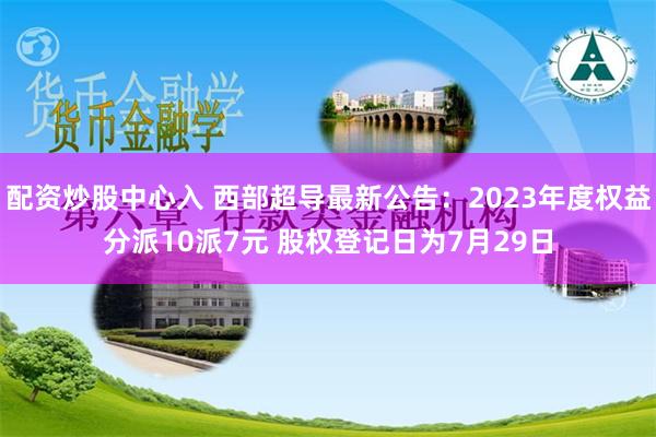 配资炒股中心入 西部超导最新公告：2023年度权益分派10派7元 股权登记日为7月29日