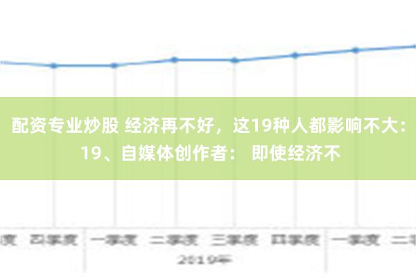 配资专业炒股 经济再不好，这19种人都影响不大： 19、自媒体创作者： 即使经济不