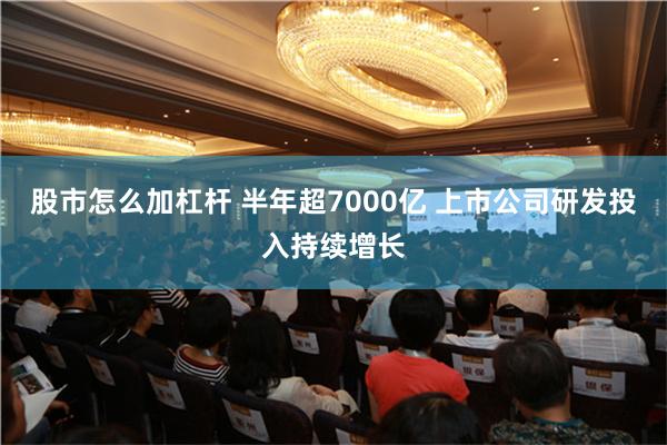 股市怎么加杠杆 半年超7000亿 上市公司研发投入持续增长