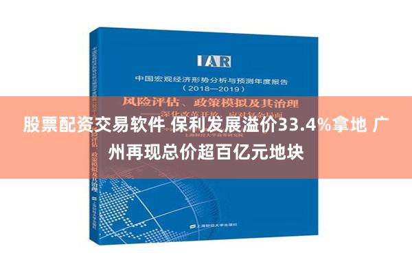 股票配资交易软件 保利发展溢价33.4%拿地 广州再现总价超百亿元地块