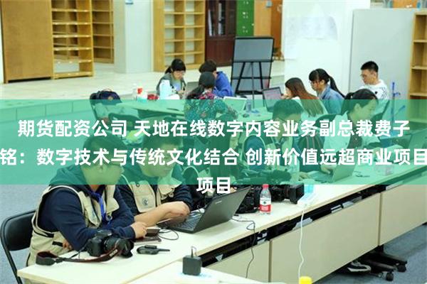 期货配资公司 天地在线数字内容业务副总裁费子铭：数字技术与传统文化结合 创新价值远超商业项目