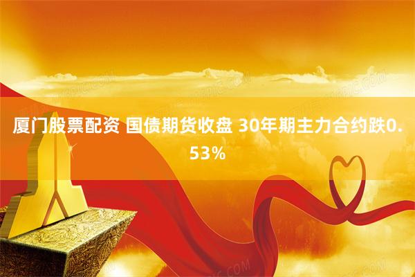 厦门股票配资 国债期货收盘 30年期主力合约跌0.53%