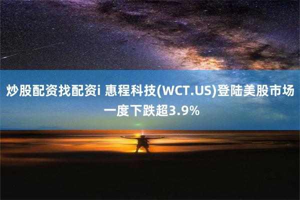 炒股配资找配资i 惠程科技(WCT.US)登陆美股市场 一度下跌超3.9%