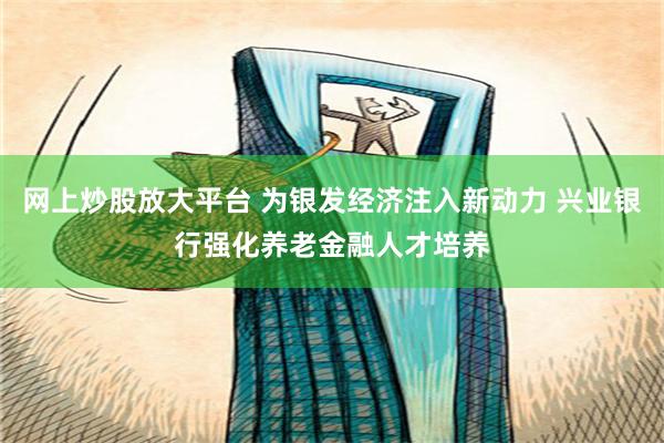 网上炒股放大平台 为银发经济注入新动力 兴业银行强化养老金融人才培养