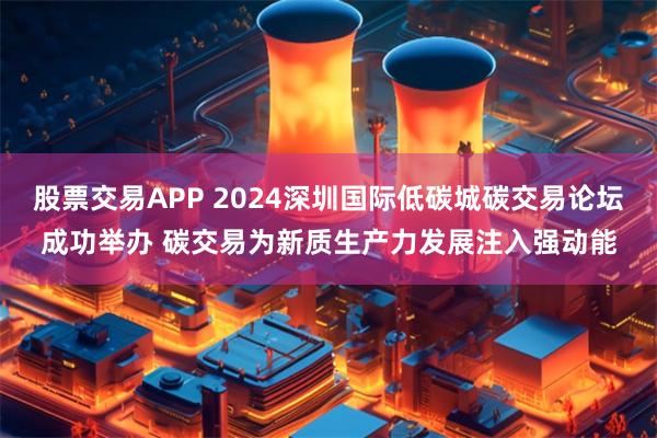 股票交易APP 2024深圳国际低碳城碳交易论坛成功举办 碳交易为新质生产力发展注入强动能