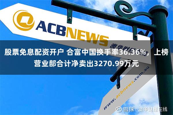 股票免息配资开户 合富中国换手率36.36%，上榜营业部合计净卖出3270.99万元