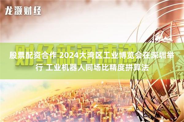 股票配资合作 2024大湾区工业博览会在深圳举行 工业机器人同场比精度拼算法