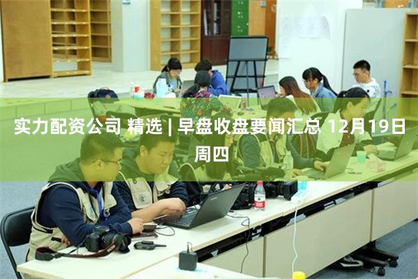 实力配资公司 精选 | 早盘收盘要闻汇总 12月19日 周四