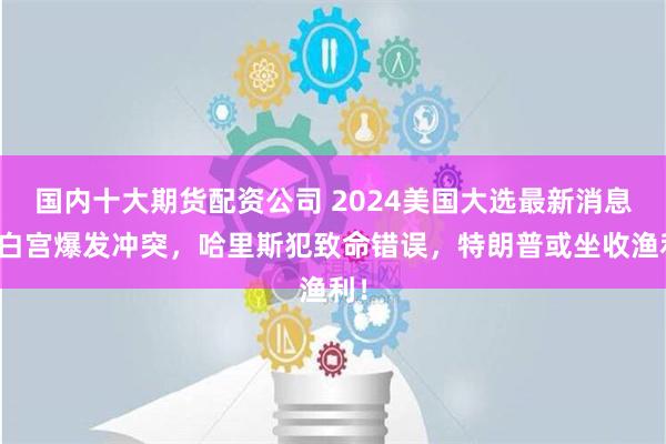 国内十大期货配资公司 2024美国大选最新消息：白宫爆发冲突，哈里斯犯致命错误，特朗普或坐收渔利！