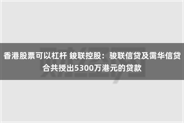 香港股票可以杠杆 鋑联控股：骏联信贷及霭华信贷合共授出5300万港元的贷款