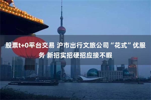 股票t+0平台交易 沪市出行文旅公司“花式”优服务 新招实招硬招应接不暇