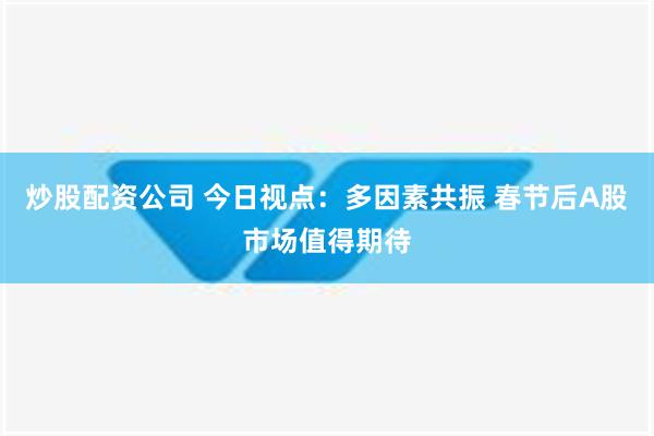 炒股配资公司 今日视点：多因素共振 春节后A股市场值得期待