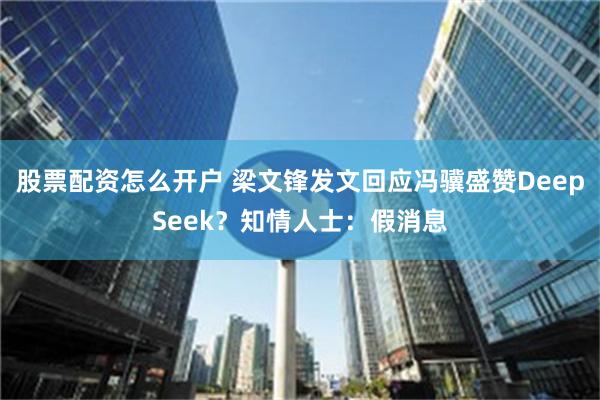 股票配资怎么开户 梁文锋发文回应冯骥盛赞DeepSeek？知情人士：假消息