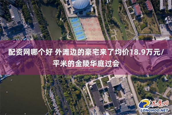 配资网哪个好 外滩边的豪宅来了均价18.9万元/平米的金陵华庭过会