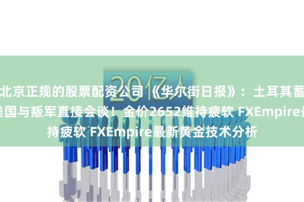 北京正规的股票配资公司 《华尔街日报》：土耳其蓄势入侵叙利亚、美国与叛军直接会谈！金价2652维持疲软 FXEmpire最新黄金技术分析